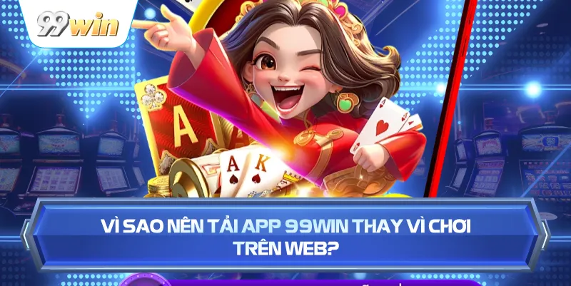Vì Sao Nên Tải App 99WIN Thay Vì Chơi Trên Web?